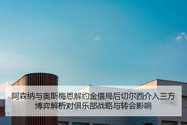 阿森纳与奥斯梅恩解约金僵局后切尔西介入三方博弈解析对俱乐部战略与转会影响