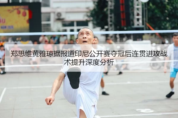 郑思维黄雅琼据报道印尼公开赛夺冠后连贯进攻战术提升深度分析