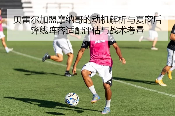 贝雷尔加盟摩纳哥的动机解析与夏窗后锋线阵容适配评估与战术考量